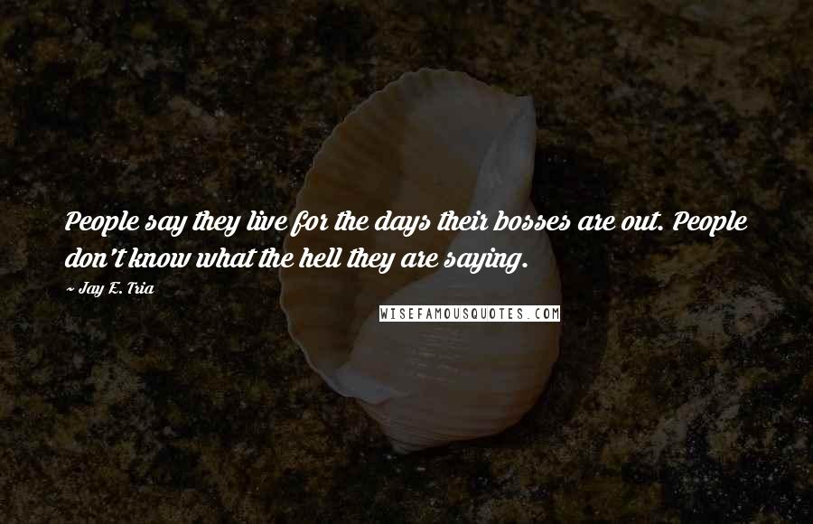 Jay E. Tria Quotes: People say they live for the days their bosses are out. People don't know what the hell they are saying.