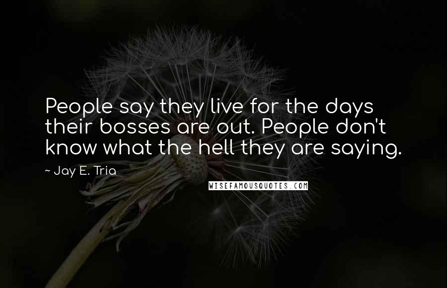 Jay E. Tria Quotes: People say they live for the days their bosses are out. People don't know what the hell they are saying.