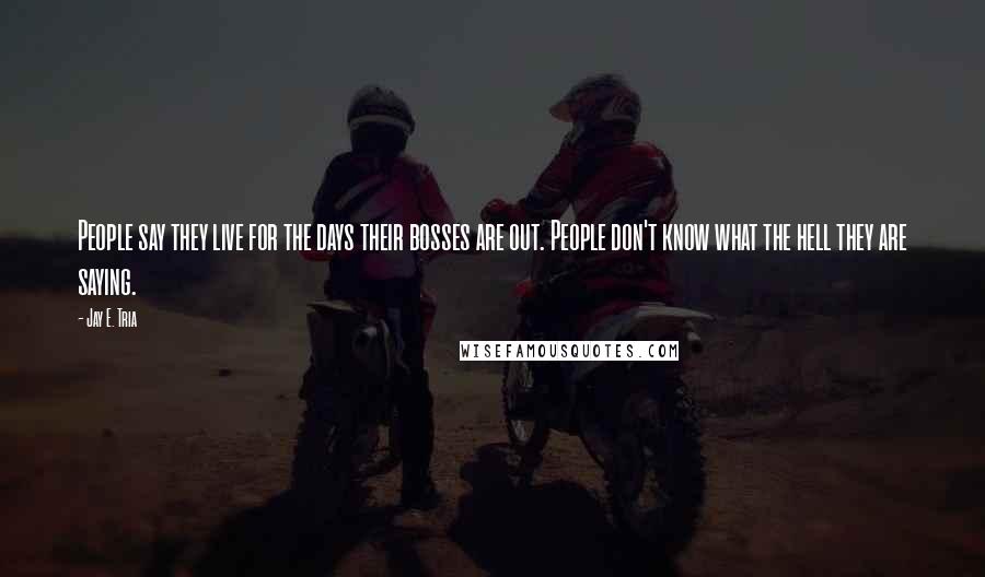 Jay E. Tria Quotes: People say they live for the days their bosses are out. People don't know what the hell they are saying.