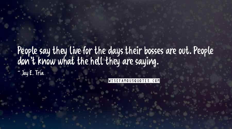 Jay E. Tria Quotes: People say they live for the days their bosses are out. People don't know what the hell they are saying.