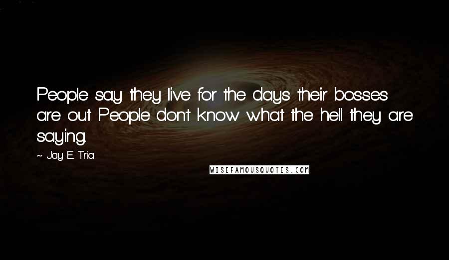 Jay E. Tria Quotes: People say they live for the days their bosses are out. People don't know what the hell they are saying.