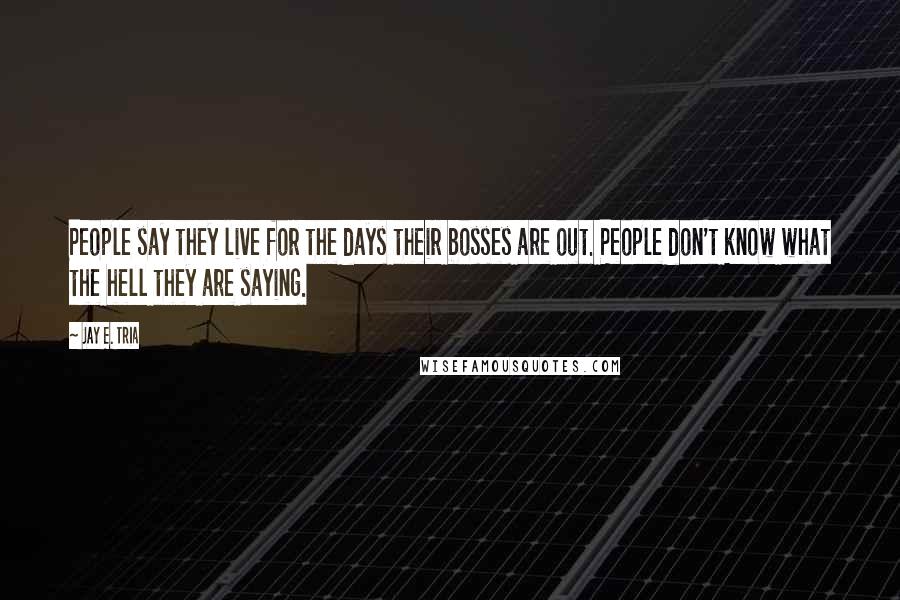Jay E. Tria Quotes: People say they live for the days their bosses are out. People don't know what the hell they are saying.