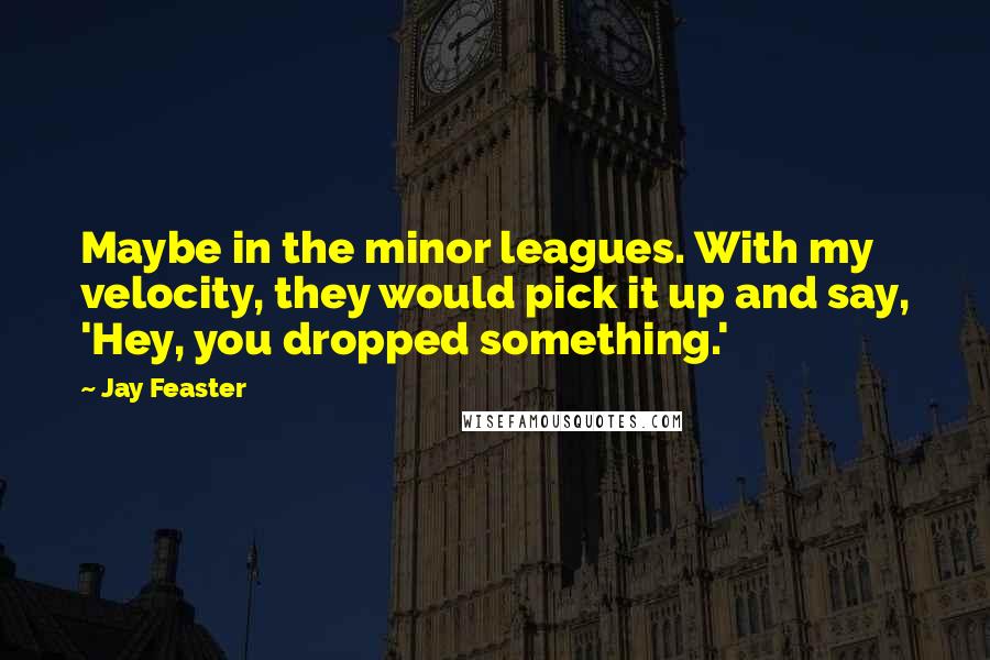 Jay Feaster Quotes: Maybe in the minor leagues. With my velocity, they would pick it up and say, 'Hey, you dropped something.'