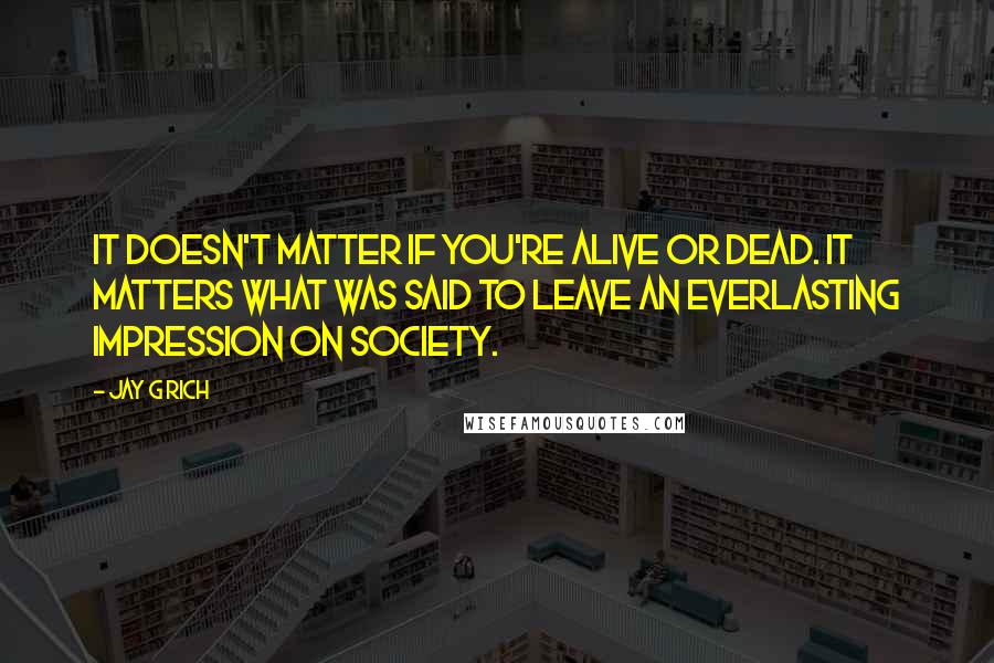 Jay G Rich Quotes: It doesn't matter if you're alive or dead. It matters what was said to leave an everlasting impression on society.