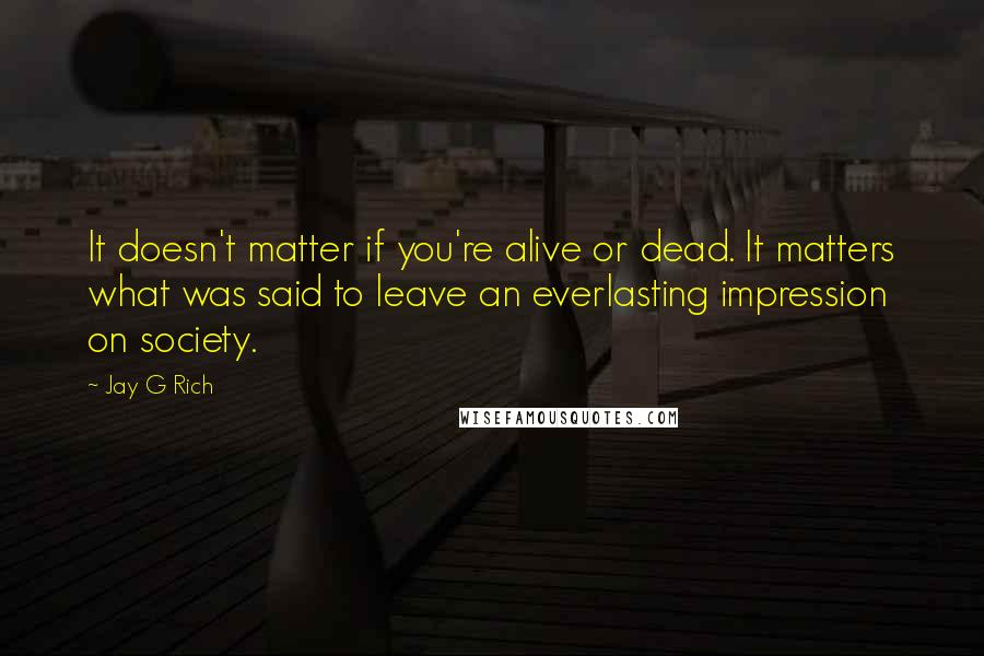 Jay G Rich Quotes: It doesn't matter if you're alive or dead. It matters what was said to leave an everlasting impression on society.