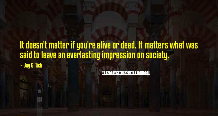 Jay G Rich Quotes: It doesn't matter if you're alive or dead. It matters what was said to leave an everlasting impression on society.