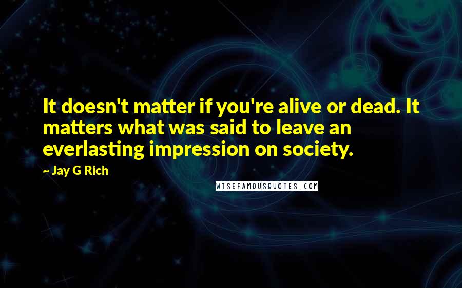 Jay G Rich Quotes: It doesn't matter if you're alive or dead. It matters what was said to leave an everlasting impression on society.