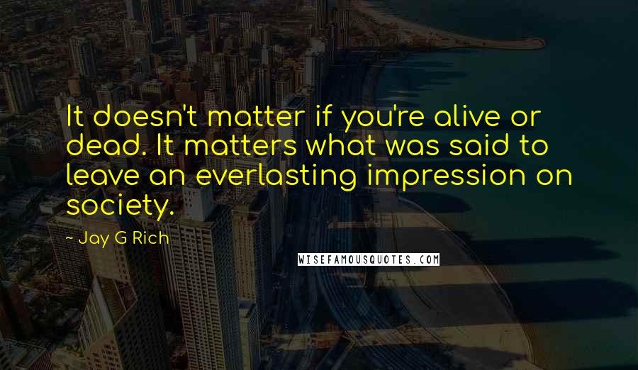 Jay G Rich Quotes: It doesn't matter if you're alive or dead. It matters what was said to leave an everlasting impression on society.