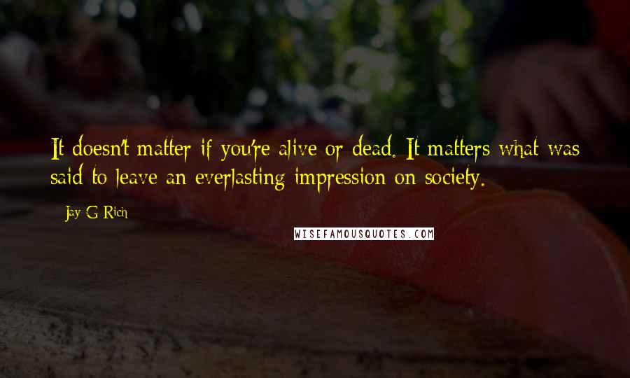 Jay G Rich Quotes: It doesn't matter if you're alive or dead. It matters what was said to leave an everlasting impression on society.