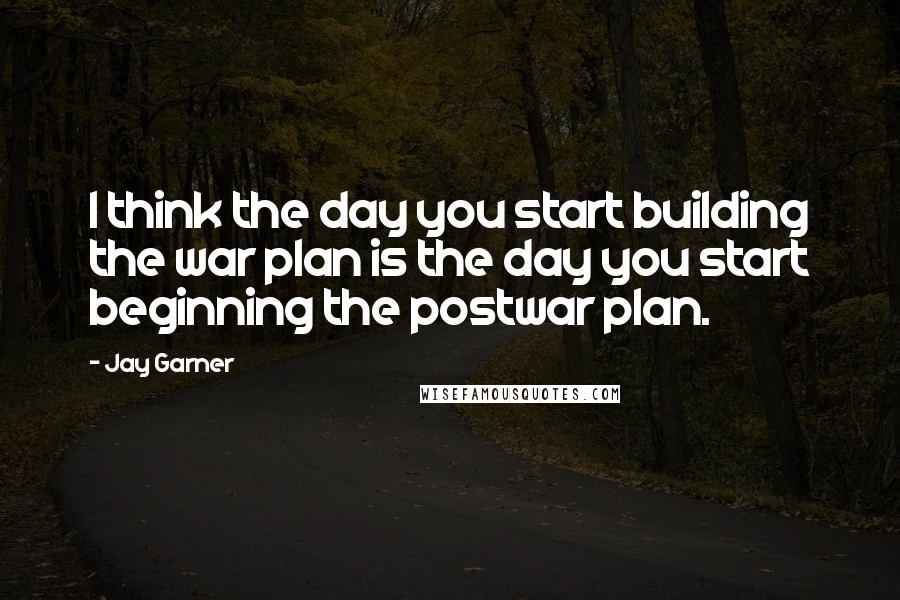 Jay Garner Quotes: I think the day you start building the war plan is the day you start beginning the postwar plan.