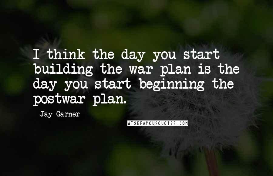 Jay Garner Quotes: I think the day you start building the war plan is the day you start beginning the postwar plan.