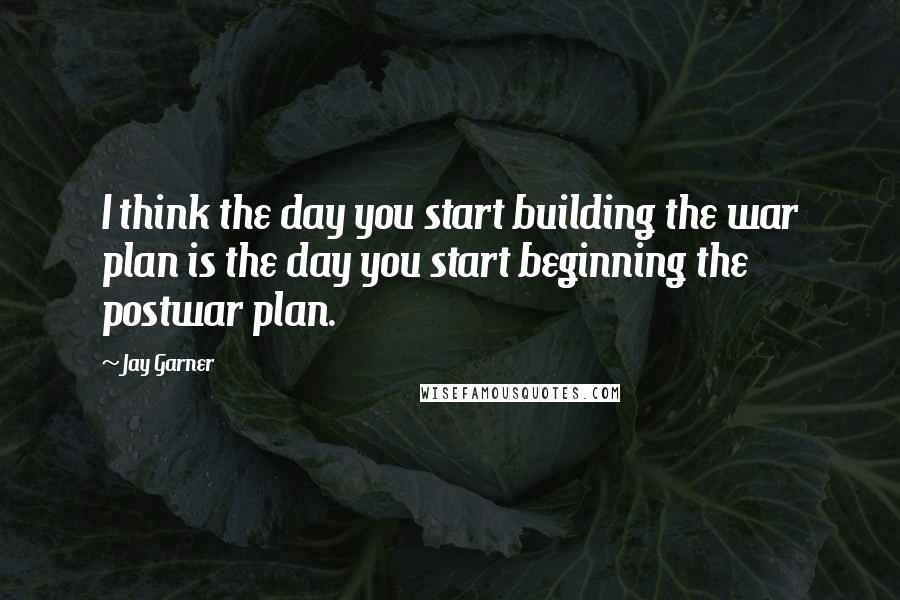 Jay Garner Quotes: I think the day you start building the war plan is the day you start beginning the postwar plan.