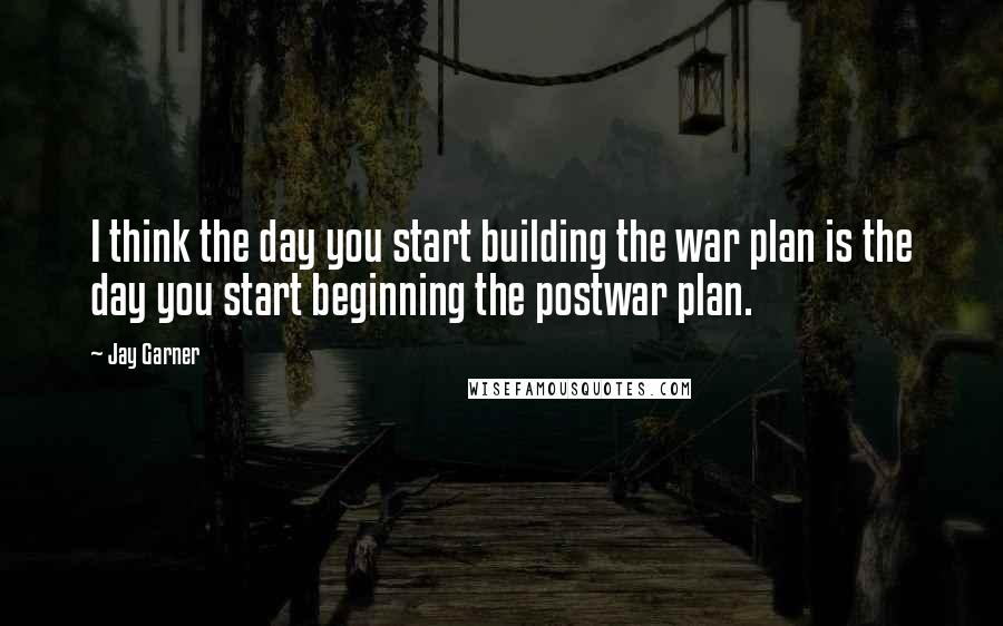 Jay Garner Quotes: I think the day you start building the war plan is the day you start beginning the postwar plan.