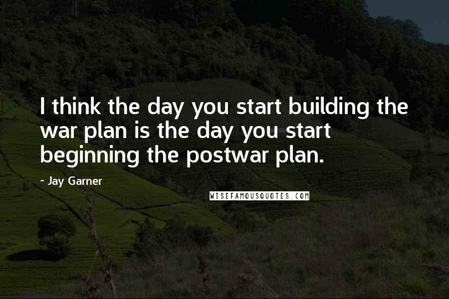 Jay Garner Quotes: I think the day you start building the war plan is the day you start beginning the postwar plan.