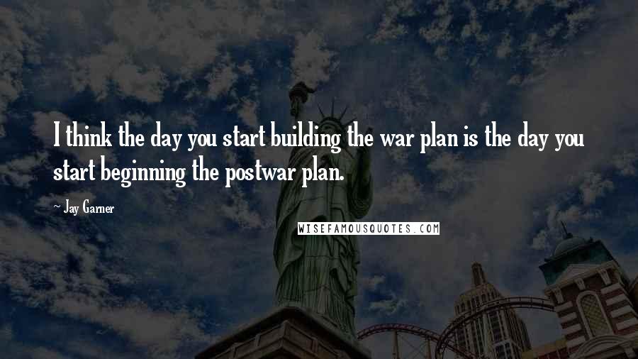 Jay Garner Quotes: I think the day you start building the war plan is the day you start beginning the postwar plan.