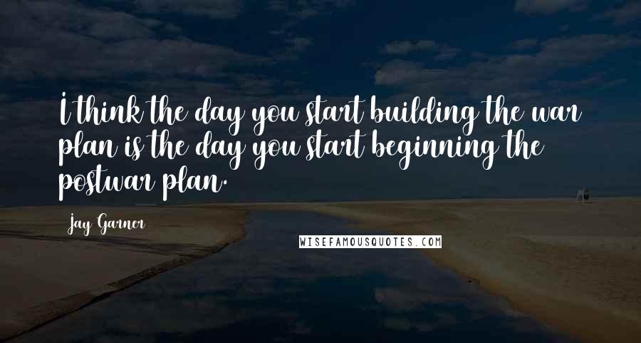 Jay Garner Quotes: I think the day you start building the war plan is the day you start beginning the postwar plan.