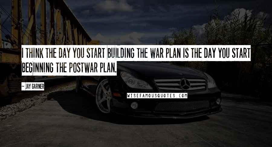 Jay Garner Quotes: I think the day you start building the war plan is the day you start beginning the postwar plan.