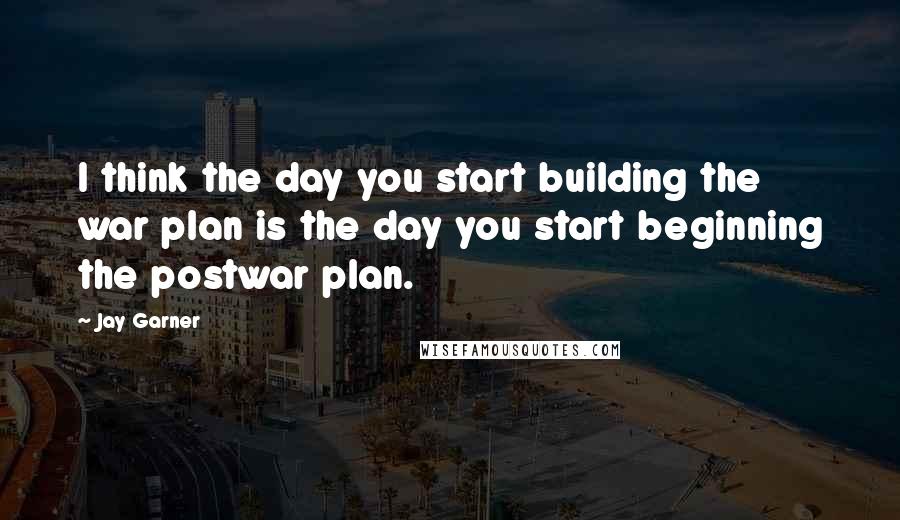 Jay Garner Quotes: I think the day you start building the war plan is the day you start beginning the postwar plan.