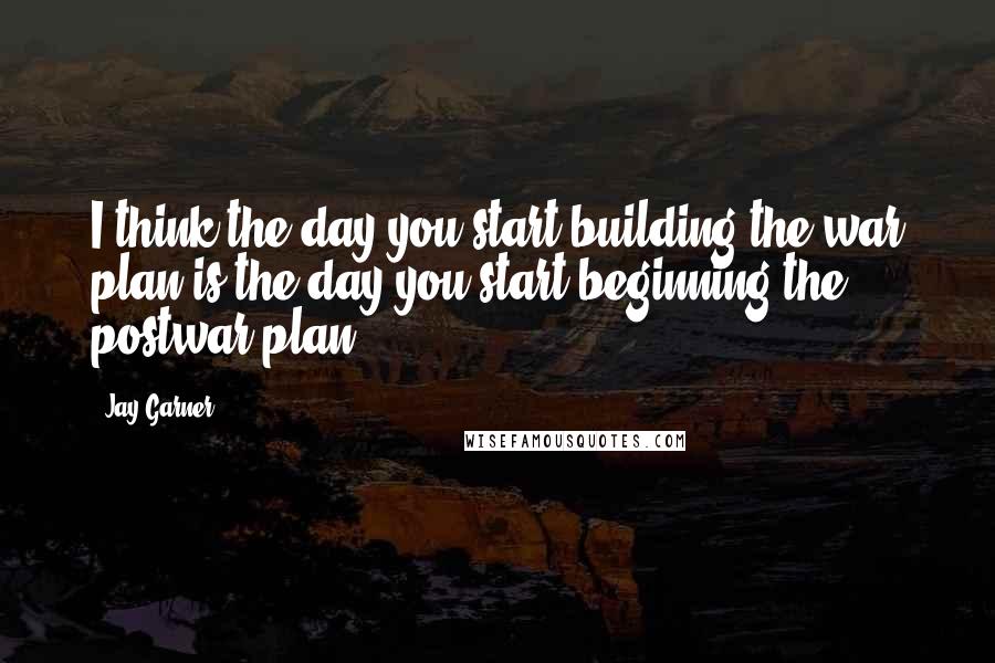 Jay Garner Quotes: I think the day you start building the war plan is the day you start beginning the postwar plan.