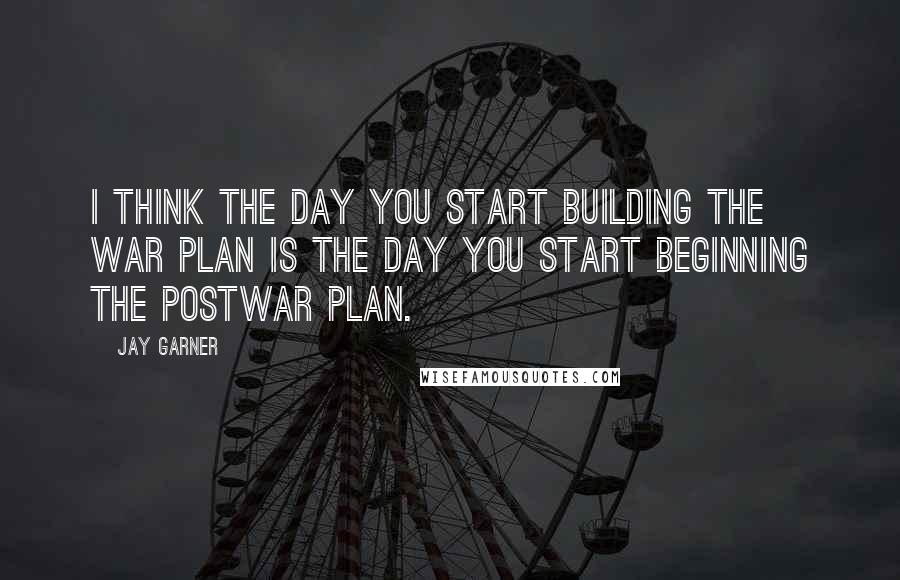 Jay Garner Quotes: I think the day you start building the war plan is the day you start beginning the postwar plan.