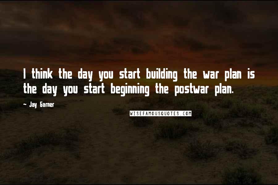 Jay Garner Quotes: I think the day you start building the war plan is the day you start beginning the postwar plan.