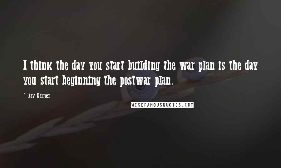 Jay Garner Quotes: I think the day you start building the war plan is the day you start beginning the postwar plan.