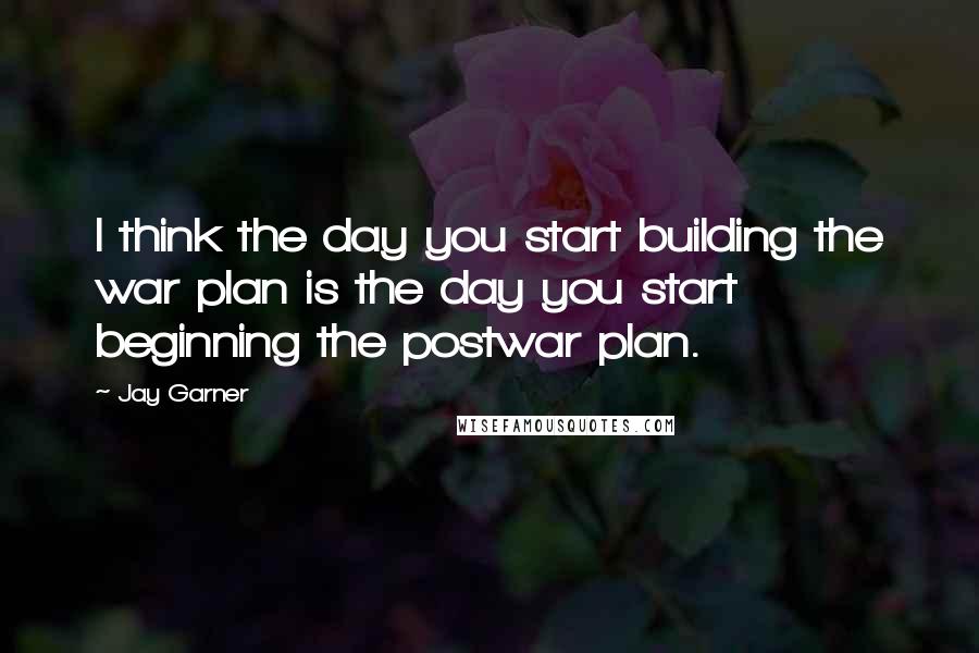 Jay Garner Quotes: I think the day you start building the war plan is the day you start beginning the postwar plan.