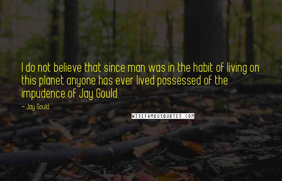 Jay Gould Quotes: I do not believe that since man was in the habit of living on this planet anyone has ever lived possessed of the impudence of Jay Gould.
