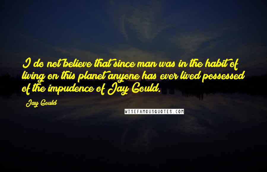 Jay Gould Quotes: I do not believe that since man was in the habit of living on this planet anyone has ever lived possessed of the impudence of Jay Gould.