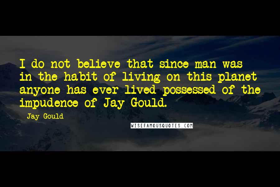 Jay Gould Quotes: I do not believe that since man was in the habit of living on this planet anyone has ever lived possessed of the impudence of Jay Gould.