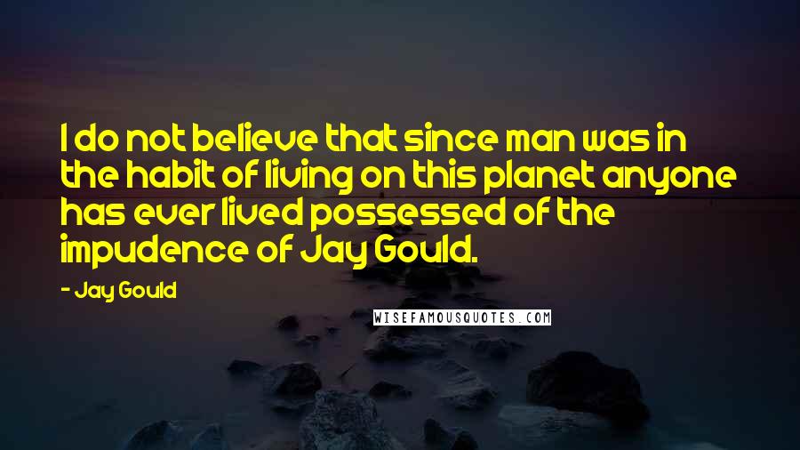 Jay Gould Quotes: I do not believe that since man was in the habit of living on this planet anyone has ever lived possessed of the impudence of Jay Gould.