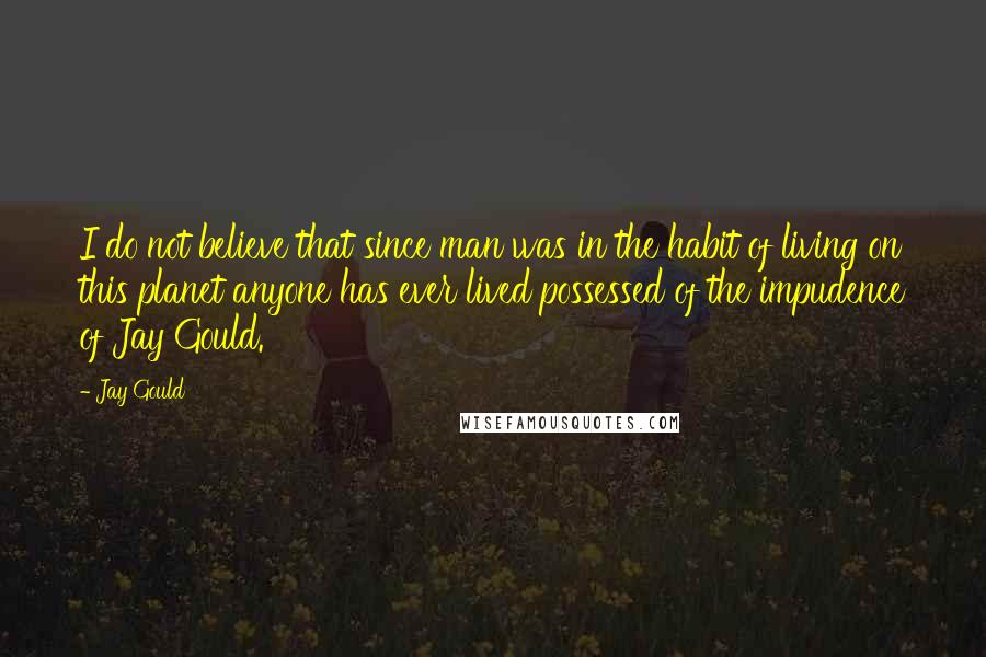 Jay Gould Quotes: I do not believe that since man was in the habit of living on this planet anyone has ever lived possessed of the impudence of Jay Gould.