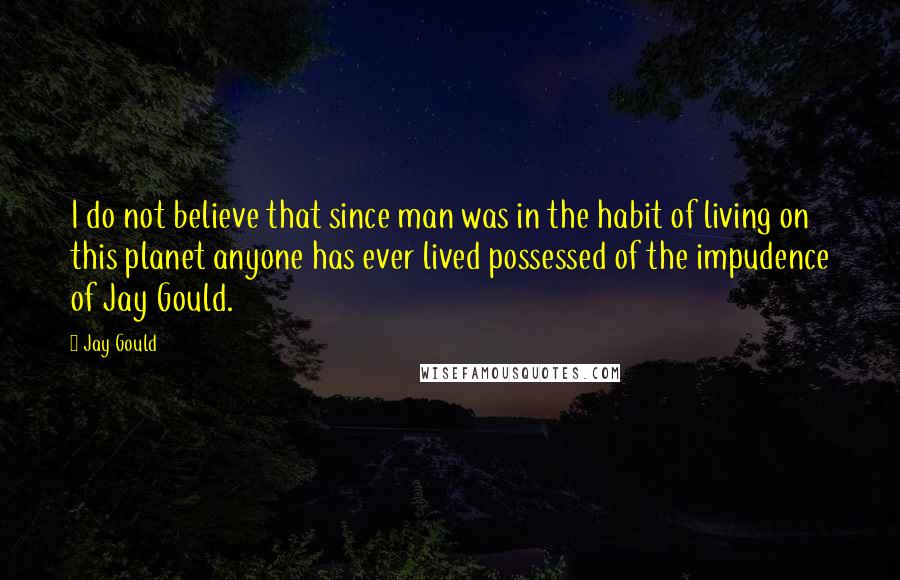 Jay Gould Quotes: I do not believe that since man was in the habit of living on this planet anyone has ever lived possessed of the impudence of Jay Gould.