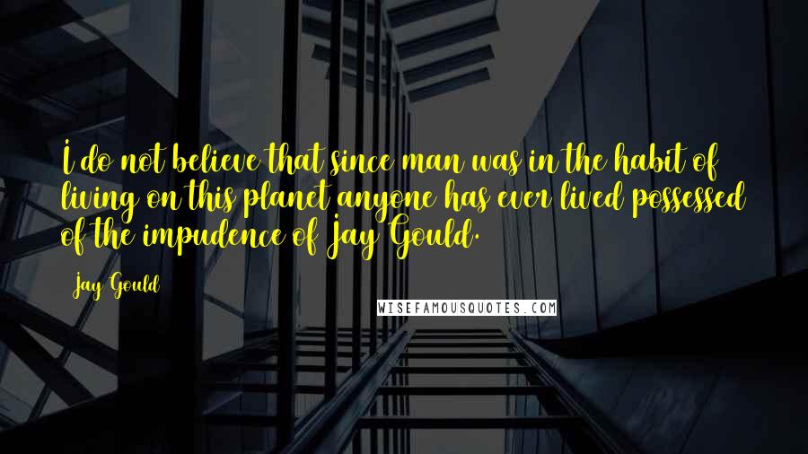 Jay Gould Quotes: I do not believe that since man was in the habit of living on this planet anyone has ever lived possessed of the impudence of Jay Gould.