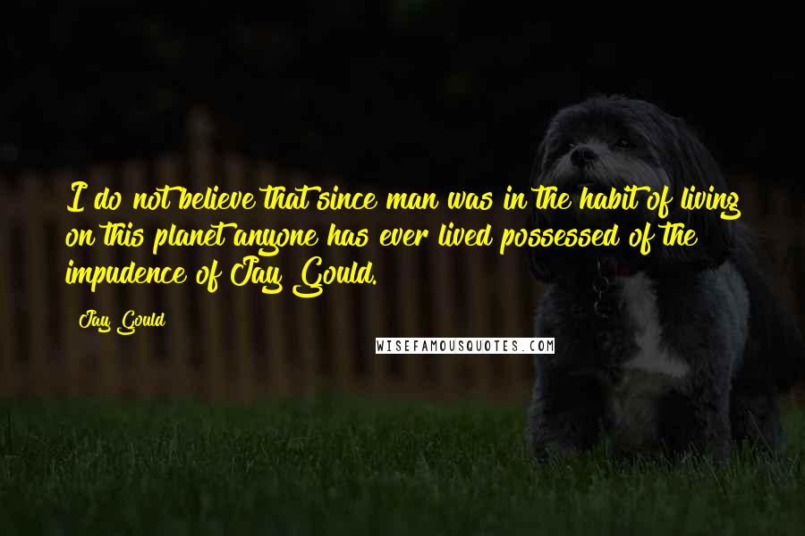 Jay Gould Quotes: I do not believe that since man was in the habit of living on this planet anyone has ever lived possessed of the impudence of Jay Gould.