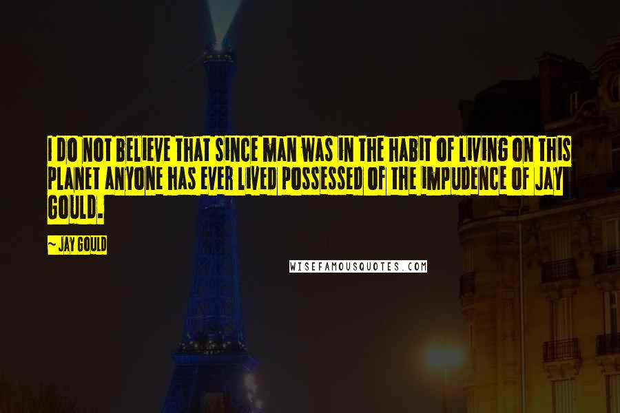 Jay Gould Quotes: I do not believe that since man was in the habit of living on this planet anyone has ever lived possessed of the impudence of Jay Gould.