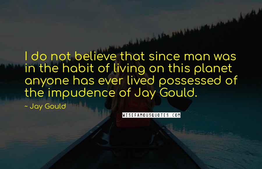 Jay Gould Quotes: I do not believe that since man was in the habit of living on this planet anyone has ever lived possessed of the impudence of Jay Gould.