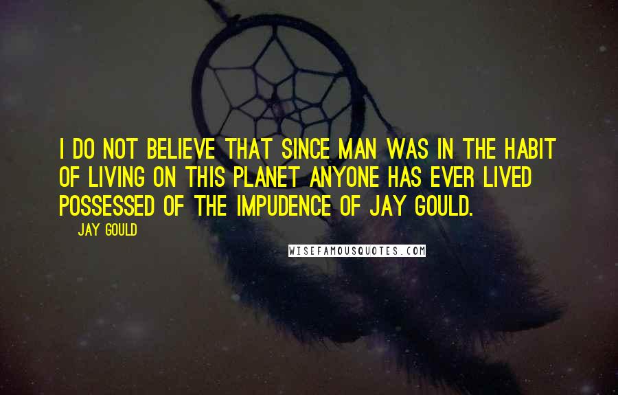 Jay Gould Quotes: I do not believe that since man was in the habit of living on this planet anyone has ever lived possessed of the impudence of Jay Gould.