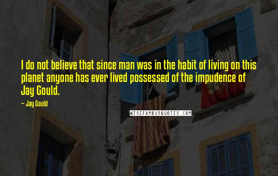 Jay Gould Quotes: I do not believe that since man was in the habit of living on this planet anyone has ever lived possessed of the impudence of Jay Gould.