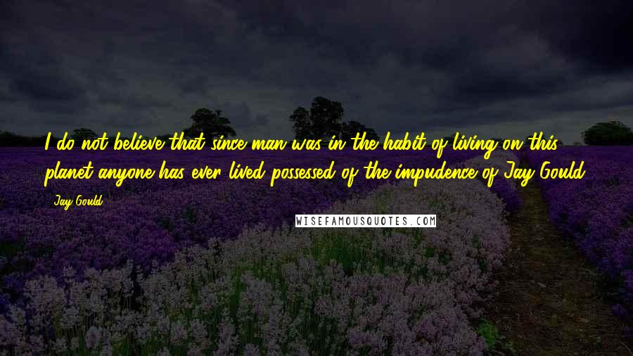 Jay Gould Quotes: I do not believe that since man was in the habit of living on this planet anyone has ever lived possessed of the impudence of Jay Gould.