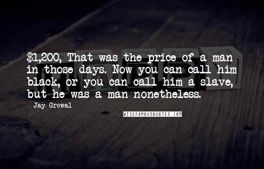 Jay Grewal Quotes: $1,200, That was the price of a man in those days. Now you can call him black, or you can call him a slave, but he was a man nonetheless.