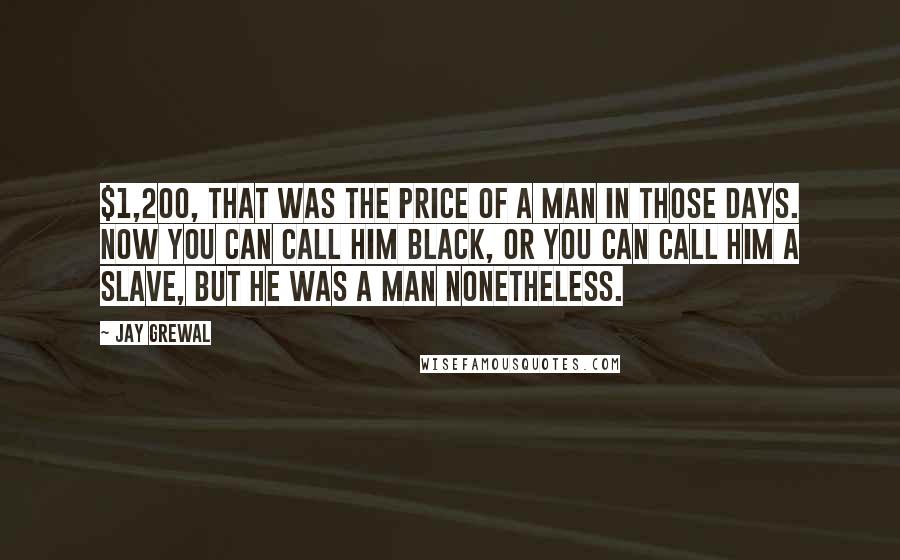 Jay Grewal Quotes: $1,200, That was the price of a man in those days. Now you can call him black, or you can call him a slave, but he was a man nonetheless.