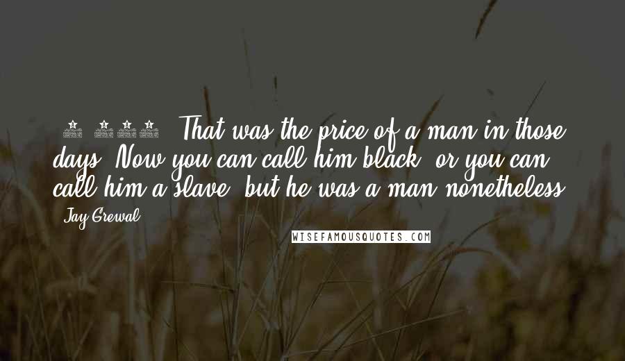 Jay Grewal Quotes: $1,200, That was the price of a man in those days. Now you can call him black, or you can call him a slave, but he was a man nonetheless.