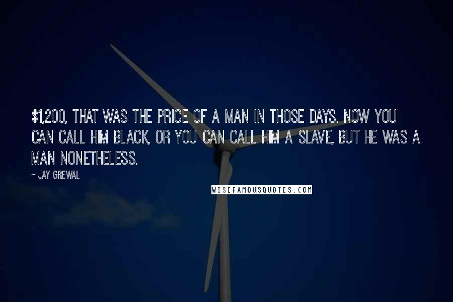 Jay Grewal Quotes: $1,200, That was the price of a man in those days. Now you can call him black, or you can call him a slave, but he was a man nonetheless.