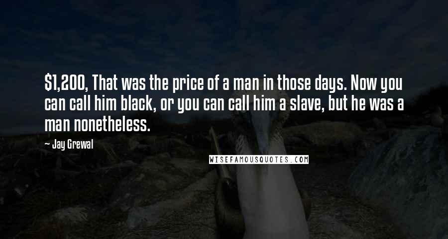 Jay Grewal Quotes: $1,200, That was the price of a man in those days. Now you can call him black, or you can call him a slave, but he was a man nonetheless.
