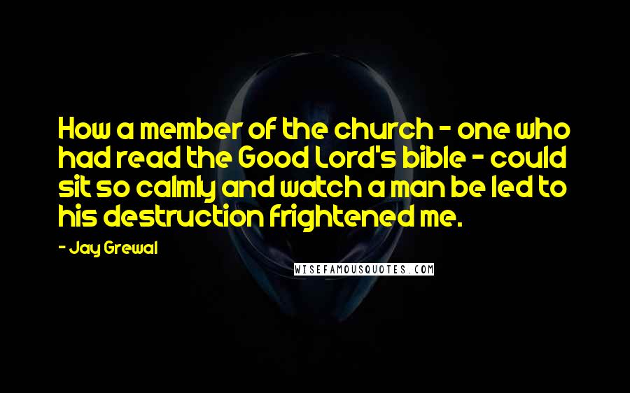 Jay Grewal Quotes: How a member of the church - one who had read the Good Lord's bible - could sit so calmly and watch a man be led to his destruction frightened me.