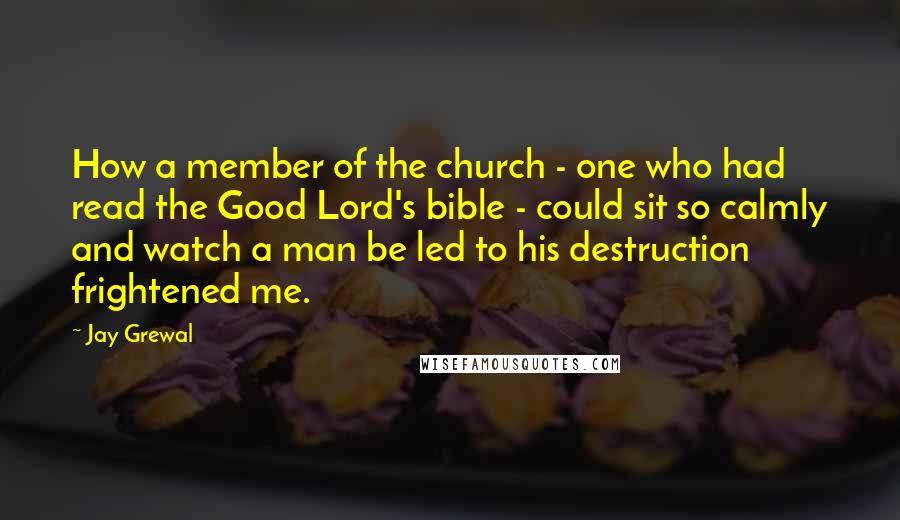 Jay Grewal Quotes: How a member of the church - one who had read the Good Lord's bible - could sit so calmly and watch a man be led to his destruction frightened me.
