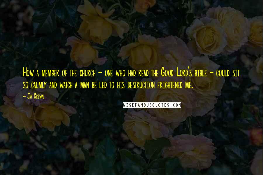 Jay Grewal Quotes: How a member of the church - one who had read the Good Lord's bible - could sit so calmly and watch a man be led to his destruction frightened me.