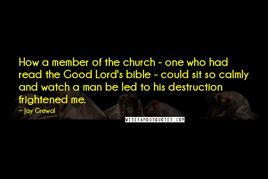 Jay Grewal Quotes: How a member of the church - one who had read the Good Lord's bible - could sit so calmly and watch a man be led to his destruction frightened me.