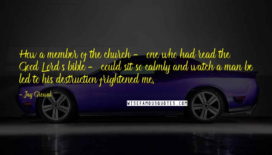 Jay Grewal Quotes: How a member of the church - one who had read the Good Lord's bible - could sit so calmly and watch a man be led to his destruction frightened me.